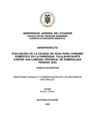 UNIVERSIDAD AGRARIA DEL ECUADOR
FACULTAD DE CIENCIAS AGRARIAS
CARRERA DE INGENIERIA AMBIENTAL
ANTEPROYECTO
EVALUACIÓN DE LA CALIDAD DE AGUA PARA CONSUMO
DOMÉSTICO EN LA PARROQUIA TULULBI-RICAURTE
CANTÓN SAN LORENZO PROVINCIA DE ESMERALDAS
PERIODO 2022
TRABAJO DESCRIPTIVO
MONITOREO MANEJO Y CONSERVACIÓN DE LOS RECURSOS
NATURALES
AUTOR
Romario Orellana
GUAYAQUIL-ECUADOR
2022
 