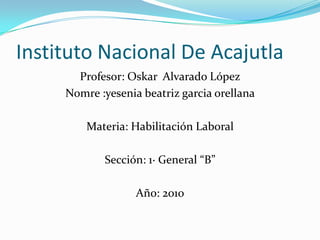 Instituto Nacional De Acajutla Profesor: Oskar  Alvarado López Nomre :yeseniabeatrizgarciaorellana Materia: Habilitación Laboral Sección: 1· General “B” Año: 2010 