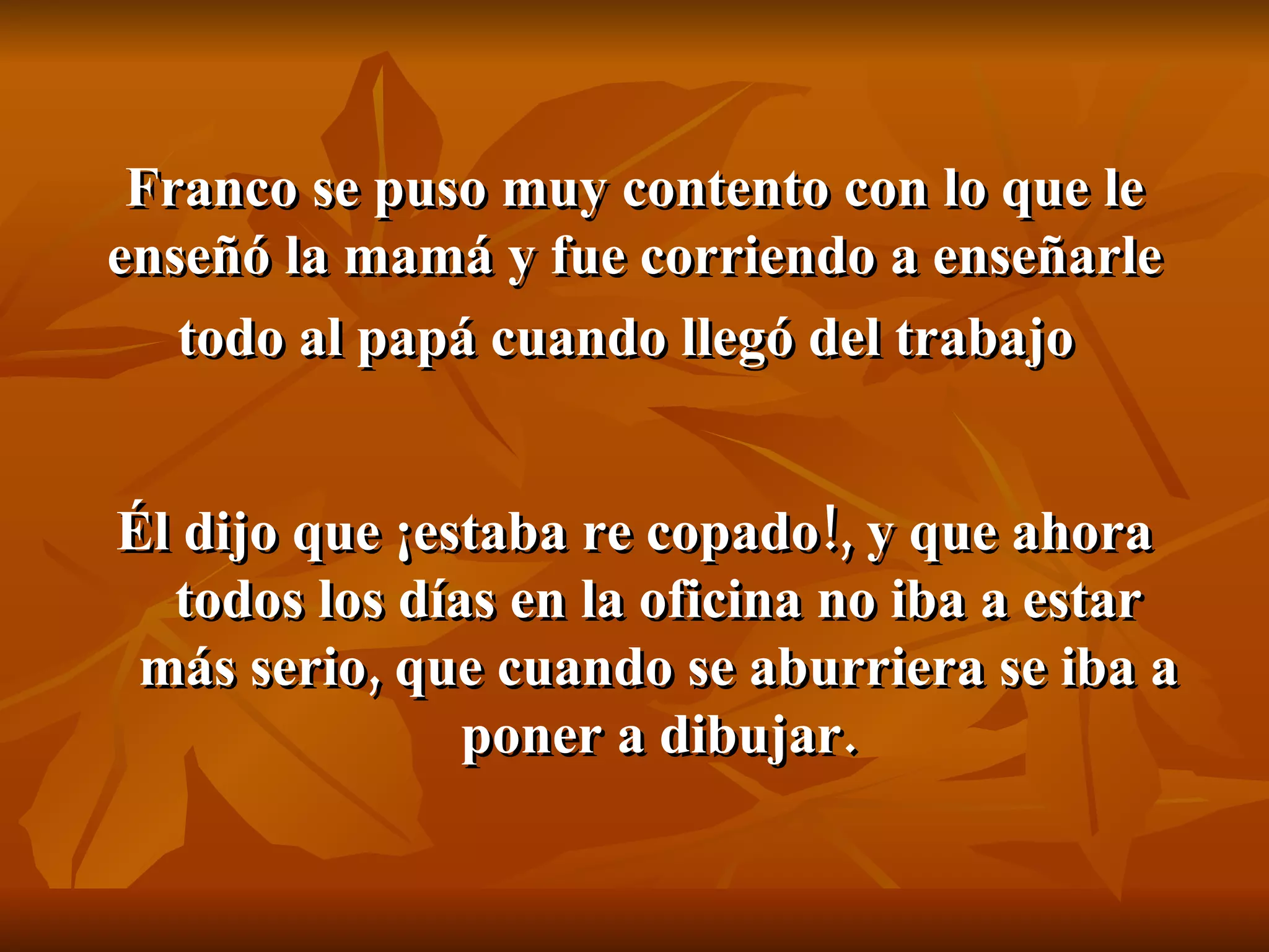 Franco se puso muy contento con lo que le enseñó la mamá y fue corriendo a enseñarle todo al papá cuando llegó del trabajo   Él dijo que ¡estaba re copado!, y que ahora todos los días en la oficina no iba a estar más serio, que cuando se aburriera se iba a poner a dibujar. 