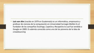 • Luis von Ahn (nacido en 1979 en Guatemala) es un informático, empresario y
profesor de ciencias de la computación en Universidad Carnegie Mellón Es el
fundador de las compañías Duolingo, Captcha y Recaptcha la cual fue vendida a
Google en 2009. Es además conocido como uno de los pioneros de la idea de
crowdsourcing
 