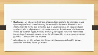 • Duolingo es un sitio web destinado al aprendizaje gratuito de idiomas a la vez
que una plataforma crowdsourcing de traducción de textos. El servicio está
diseñado de tal forma que a medida que el usuario avanza en su aprendizaje
ayuda a traducir páginas web y otros documentos. Actualmente el sitio ofrece
cursos de español, inglés, francés, alemán y portugués, italiano o neerlandés
(desde inglés), aunque nuevos cursos de idiomas están en proceso de creación
gracias a "La incubadora de idiomas".
• Además de su versión web de escritorio, cuenta con una aplicación para os
Androide, Windows Phone y Chrome
 
