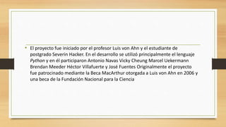• El proyecto fue iniciado por el profesor Luis von Ahn y el estudiante de
postgrado Severin Hacker. En el desarrollo se utilizó principalmente el lenguaje
Python y en él participaron Antonio Navas Vicky Cheung Marcel Uekermann
Brendan Meeder Héctor Villafuerte y José Fuentes Originalmente el proyecto
fue patrocinado mediante la Beca MacArthur otorgada a Luis von Ahn en 2006 y
una beca de la Fundación Nacional para la Ciencia
 