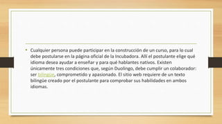 • Cualquier persona puede participar en la construcción de un curso, para lo cual
debe postularse en la página oficial de la Incubadora. Allí el postulante elige qué
idioma desea ayudar a enseñar y para qué hablantes nativos. Existen
únicamente tres condiciones que, según Duolingo, debe cumplir un colaborador:
ser bilingüe, comprometido y apasionado. El sitio web requiere de un texto
bilingüe creado por el postulante para comprobar sus habilidades en ambos
idiomas.
 