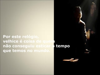 Por este relógio,  velhice é coisa de quem  não conseguiu esticar o tempo  que temos no mundo.  