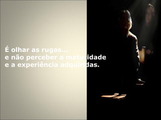 É olhar as rugas...  e não perceber a maturidade e a experiência adquiridas.  