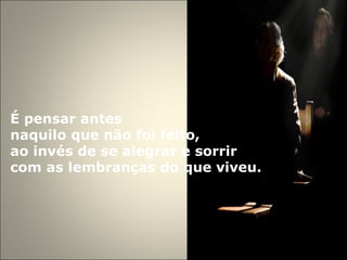 É pensar antes  naquilo que não foi feito,  ao invés de se alegrar e sorrir  com as lembranças do que viveu. 
