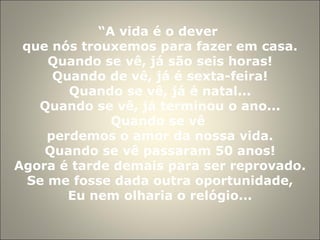 “ A vida é o dever  que nós trouxemos para fazer em casa. Quando se vê, já são seis horas! Quando de vê, já é sexta-feira! Quando se vê, já é natal... Quando se vê, já terminou o ano... Quando se vê  perdemos o amor da nossa vida. Quando se vê passaram 50 anos! Agora é tarde demais para ser reprovado. Se me fosse dada outra oportunidade, Eu nem olharia o relógio... 