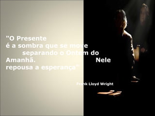 "O Presente  é a sombra que se move  separando o Ontem do Amanhã.  Nele repousa a esperança"   Frank Lloyd Wright 