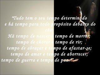 "Tudo tem o seu tempo determinado  e há tempo para todo propósito debaixo do céu:  Há tempo de nascer e tempo de morrer;  tempo de chorar e tempo de rir;  tempo de abraçar e tempo de afastar-se;  tempo de amar e tempo de aborrecer;  tempo de guerra e tempo de paz."   Eclesiastes 
