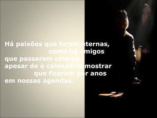 Há paixões que foram eternas,  como há amigos  que passaram céleres,  apesar de o calendário mostrar  que ficaram por anos  em nossas agendas. 