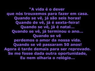“A vida é o dever
 que nós trouxemos para fazer em casa.
     Quando se vê, já são seis horas!
      Quando de vê, já é sexta-feira!
        Quando se vê, já é natal...
   Quando se vê, já terminou o ano...
              Quando se vê
     perdemos o amor da nossa vida.
    Quando se vê passaram 50 anos!
Agora é tarde demais para ser reprovado.
  Se me fosse dada outra oportunidade,
        Eu nem olharia o relógio...
 
