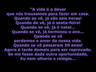 “A vida é o dever
 que nós trouxemos para fazer em casa.
     Quando se vê, já são seis horas!
      Quando de vê, já é sexta-feira!
        Quando se vê, já é natal...
   Quando se vê, já terminou o ano...
              Quando se vê
     perdemos o amor da nossa vida.
    Quando se vê passaram 50 anos!
Agora é tarde demais para ser reprovado.
  Se me fosse dada outra oportunidade,
        Eu nem olharia o relógio...
 