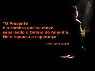 "O Presente
é a sombra que se move
separando o Ontem do Amanhã.
Nele repousa a esperança"
                  Frank Lloyd Wright
 