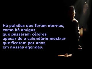 Há paixões que foram eternas,
como há amigos
que passaram céleres,
apesar de o calendário mostrar
que ficaram por anos
em nossas agendas.
 