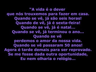 “A vida é o dever
 que nós trouxemos para fazer em casa.
     Quando se vê, já são seis horas!
      Quando de vê, já é sexta-feira!
        Quando se vê, já é natal...
   Quando se vê, já terminou o ano...
              Quando se vê
     perdemos o amor da nossa vida.
    Quando se vê passaram 50 anos!
Agora é tarde demais para ser reprovado.
  Se me fosse dada outra oportunidade,
        Eu nem olharia o relógio...
 