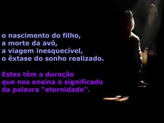 o
a
a
o

nascimento do filho,
morte da avó,
viagem inesquecível,
êxtase do sonho realizado.

Estes têm a duração
que nos ensina o significado
da palavra “eternidade”.

 