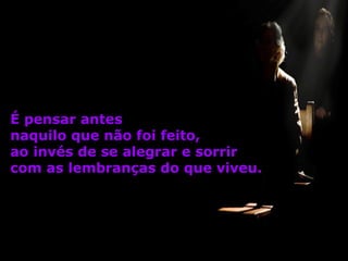 É pensar antes
naquilo que não foi feito,
ao invés de se alegrar e sorrir
com as lembranças do que viveu.

 