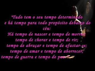 "Tudo tem o seu tempo determinado
e há tempo para todo propósito debaixo do
céu:
Há tempo de nascer e tempo de morrer;
tempo de chorar e tempo de rir;
tempo de abraçar e tempo de afastar-se;
tempo de amar e tempo de aborrecer;
tempo de guerra e tempo de paz."

 