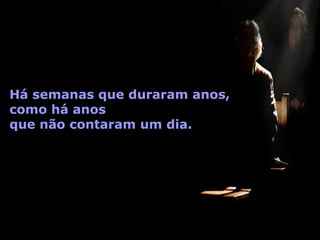Há semanas que duraram anos,  como há anos  que não contaram um dia. 
