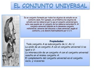 Todo conjunto A es subconjunto de U, A⊆ U.
La unión de un conjunto A con el conjunto universal U es
igual a U:
La intersección de un conjunto A con el conjunto universal
resulta en el mismo conjunto A:
El complemento del conjunto universal es el conjunto
vacío, y viceversa:
 