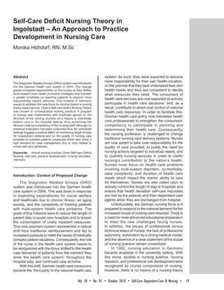Self-Care Deficit Nursing Theory in
Ingolstadt – An Approach to Practice
Development in Nursing Care
Monika Hohdorf, RN; M.Sc




Abstract                                                                system. As such, they were expected to assume
The Diagnostic Related Groups (DRG) system was introduced
                                                                        more responsibility for their own health situation,
into the German health care system in 2004. This change                 on the premise that they best understand their own
placed increased responsibility on the nurses as they shifted           health needs and thus are competent to decide
focus toward more health promotion strategies that included             what resources they need. The consumers of
a greater emphasis on teaching patients to assume more
responsibility toward self-care. One hospital in Germany
                                                                        health care services are now expected to actively
sought to address this new focus by moving toward a nursing             participate in health care decisions; and, as a
theory-based service. Orem’s Self-care Deficit Nursing Theory           result, contribute to direct cost control of national
was chosen to conceptualize nursing practice. A program                 health care resources. In order to facilitate this,
of change was implemented with emphasis placed on the
structure of the nursing process as a means to coordinate
                                                                        German health care policy now mandates health
patient care in the hospital setting, thus enhancing the                care professionals to strengthen the consumers’
decision making competency of the nursing staff. Although no            competency to participate in planning and
empirical evaluation has been conducted thus far, anecdotal             determining their health care. Consequently,
findings suggest a positive effect on shortening length of stay
for hospitalized patients and on the quality of nursing care
                                                                        the nursing profession is challenged to change
provided to complex patients (especially those who show a               traditional nursing care delivery systems. Nurses
high demand for case management due to risks related to                 are now asked to take over responsibility for the
unmet self-care demands).                                               quality of care provided, to justify the need for
Keywords: clinical nursing practice, Orem Self-care Deficit             nursing actions targeted to individual needs, and
Nursing, self-care, practice development, nursing education,            to quantify nursing services in order to clarify
Germany                                                                 nursing’s contribution to the nation’s health.
                                                                        Nurses must focus on health care problems
                                                                        involving multi-system disorders, co-morbidity,
                                                                        case complexity, and duration of health care
Introduction: Context of Proposed Change
                                                                        needs which impact the clients’ ability to care
     The Diagnostic Related Groups (DRG)                                for themselves. Nurses are also called upon to
system was introduced into the German health                            actively control the length of stay in hospitals and
care system in 2004. This was done in response                          ensure that health deviation self-care requisites
to exploding expenditures for social welfare                            are met by the patients and their dependent care
and healthcare due to chronic illness, an aging                         agents when they are discharged from hospital.
society, and the complexity of treating patients                             Unfortunately, the German nursing force is ill
with multi-system health care problems. The                             prepared to respond to the national demand for the
goals of this initiative were to reduce the length of                   increased scope of nursing care required. There is
patient stay in acute care hospitals and to lessen                      a need for more advanced educational preparation
the consumption of costly inpatient resources.                          to meet the new challenges facing nurses.
This new payment system represented a radical                           In addition, the issues of professional versus
shift from traditional reimbursement and led to                         technical status of nurses, the lack of professional
increased pressure to meet the needs of medically                       autonomy, domination by a strong medical model,
complex patient situations. Consequently, the role                      and the absence of a clear statement of the scope
of the nurse in the health care system needs to                         of nursing practice remain unresolved.
be reorganized with the focus shifted to the health                          In 1992, nursing education in Germany
care demands of patients from the moment they                           became available in the university setting. With
enter the health care system, throughout the                            this move, studies in nursing science, nursing
hospital stay, and continued care at home.                              research, and professional role development were
     With this shift, German health care consumers                      recognized as crucial components of nursing.
became the ‘third party’ in the national health care                    However, there is no history of a nursing theory

                                                    Vol:  18  •  No:  01  •  October 2010  •  Self-Care, Dependent-Care & Nursing  •  19
 