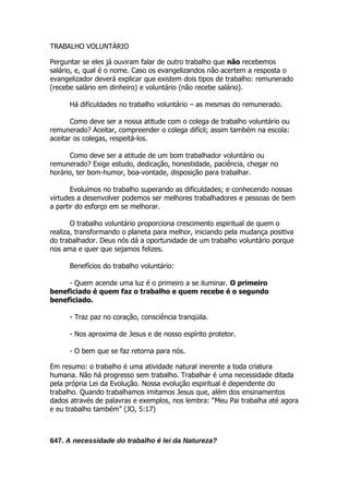 TRABALHO VOLUNTÁRIO

Perguntar se eles já ouviram falar de outro trabalho que não recebemos
salário, e, qual é o nome. Caso os evangelizandos não acertem a resposta o
evangelizador deverá explicar que existem dois tipos de trabalho: remunerado
(recebe salário em dinheiro) e voluntário (não recebe salário).

      Há dificuldades no trabalho voluntário – as mesmas do remunerado.

       Como deve ser a nossa atitude com o colega de trabalho voluntário ou
remunerado? Aceitar, compreender o colega difícil; assim também na escola:
aceitar os colegas, respeitá-los.

      Como deve ser a atitude de um bom trabalhador voluntário ou
remunerado? Exige estudo, dedicação, honestidade, paciência, chegar no
horário, ter bom-humor, boa-vontade, disposição para trabalhar.

       Evoluímos no trabalho superando as dificuldades; e conhecendo nossas
virtudes a desenvolver podemos ser melhores trabalhadores e pessoas de bem
a partir do esforço em se melhorar.

       O trabalho voluntário proporciona crescimento espiritual de quem o
realiza, transformando o planeta para melhor, iniciando pela mudança positiva
do trabalhador. Deus nós dá a oportunidade de um trabalho voluntário porque
nos ama e quer que sejamos felizes.

      Benefícios do trabalho voluntário:

     - Quem acende uma luz é o primeiro a se iluminar. O primeiro
beneficiado é quem faz o trabalho e quem recebe é o segundo
beneficiado.

      - Traz paz no coração, consciência tranqüila.

      - Nos aproxima de Jesus e de nosso espírito protetor.

      - O bem que se faz retorna para nós.

Em resumo: o trabalho é uma atividade natural inerente a toda criatura
humana. Não há progresso sem trabalho. Trabalhar é uma necessidade ditada
pela própria Lei da Evolução. Nossa evolução espiritual é dependente do
trabalho. Quando trabalhamos imitamos Jesus que, além dos ensinamentos
dados através de palavras e exemplos, nos lembra: “Meu Pai trabalha até agora
e eu trabalho também” (JO, 5:17)



647. A necessidade do trabalho é lei da Natureza?
 