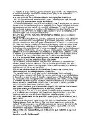 “O trabalho é lei da Natureza, por isso mesmo que constitui uma necessidade,
e a civilização obriga o homem a trabalhar mais, porque lhe aumenta as
necessidades e os gozos.”
675. Por trabalho só se devem entender as ocupações materiais?
“Não; o Espírito trabalha, assim como o corpo. Toda ocupação útil é trabalho.”
676. Por que o trabalho se impõe ao homem?
“Por ser uma conseqüência da sua natureza corpórea. É expiação e, ao mesmo
tempo, meio de aperfeiçoamento da sua inteligência. Sem o trabalho, o homem
permaneceria sempre na infância, quanto à inteligência. Por isso é que seu
alimento, sua segurança e seu bem-estar dependem do seu trabalho e da sua
atividade. Ao extremamente fraco de corpo outorgou Deus a inteligência, em
compensação. Mas é sempre um trabalho.”
677. Por que provê a Natureza, por si mesma, a todas as necessidades
dos animais?
“Tudo em a Natureza trabalha. Como tu, trabalham os animais, mas o trabalho
deles, de acordo com a inteligência de que dispõem, se limita a cuidarem da
própria conservação. Daí vem que o do homem visa duplo fim: a conservação
do corpo e o desenvolvimento da faculdade de pensar, o que também é uma
necessidade e o eleva acima de si mesmo. Quando digo que o trabalho dos
animais se cifra no cuidarem da própria conservação, refiro-me ao objetivo com
que trabalham. Entretanto, provendo às suas necessidades materiais, eles se
constituem, inconscientemente, executores dos desígnios do Criador e, assim,
o trabalho que executam também concorre para a realização do objetivo final
da Natureza, se bem quase nunca lhe descubrais o resultado imediato.”
678. Em os mundos mais aperfeiçoados, os homens se acham
submetidos à mesma necessidade de trabalhar?
“A natureza do trabalho está em relação com a natureza das necessidades.
Quanto menos materiais são estas, menos material é o trabalho. Mas, não
deduzais daí que o homem se conserve inativo e inútil. A ociosidade seria um
suplício, em vez de ser um benefício.”
679. Achar-se-á isento da lei do trabalho o homem que possua bens
suficientes para lhe assegurarem a existência?
“Do trabalho material, talvez; não, porém, da obrigação de tornar-se útil,
conforme aos meios de que disponha, nem de aperfeiçoar a sua inteligência ou
a dos outros, o que também é trabalho. Aquele a quem Deus facultou a posse
de bens suficientes a lhe garantirem a existência não está, é certo, constrangido
a alimentar-se com o suor do seu rosto, mas tanto maior lhe é a obrigação de
ser útil aos seus semelhantes, quanto mais ocasiões de praticar o bem lhe
proporciona o adiantamento que lhe foi feito.”
680. Não há homens que se encontram impossibilitados de trabalhar no
que quer que seja e cuja existência é, portanto, inútil?
“Deus é justo e, pois, só condena aquele que voluntariamente tornou inútil a
sua existência, porquanto esse vive a expensas do trabalho dos outros. Ele
quer que cada um seja útil, de acordo com as suas faculdades.” (643)
681. A lei da Natureza impõe aos filhos a obrigação de trabalharem para
seus pais?
“Certamente, do mesmo modo que os pais têm que trabalhar para seus filhos.
Foi por isso que Deus fez do amor filial e do amor paterno um sentimento
natural. Foi para que, por essa afeição recíproca, os membros de uma família
se sentissem impelidos a ajudarem-se mutuamente, o que, aliás, com muita
freqüência se esquece na vossa sociedade atual.”
682. Sendo uma necessidade para todo aquele que trabalha, o repouso
não é
também uma lei da Natureza?
 