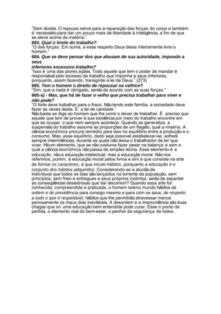 “Sem dúvida. O repouso serve para a reparação das forças do corpo e também
é necessário para dar um pouco mais de liberdade à inteligência, a fim de que
se eleve acima da matéria.”
683. Qual o limite do trabalho?
“O das forças. Em suma, a esse respeito Deus deixa inteiramente livre o
homem.”
684. Que se deve pensar dos que abusam de sua autoridade, impondo a
seus
inferiores excessivo trabalho?
“Isso é uma das piores ações. Todo aquele que tem o poder de mandar é
responsável pelo excesso de trabalho que imponha a seus inferiores,
porquanto, assim fazendo, transgride a lei de Deus.” (273)
685. Tem o homem o direito de repousar na velhice?
“Sim, que a nada é obrigado, senão de acordo com as suas forças.”
685-a) - Mas, que há de fazer o velho que precisa trabalhar para viver e
não pode?
“O forte deve trabalhar para o fraco. Não tendo este família, a sociedade deve
fazer as vezes desta. É a lei de caridade.”
Não basta se diga ao homem que lhe corre o dever de trabalhar. É preciso que
aquele que tem de prover à sua existência por meio do trabalho encontre em
que se ocupar, o que nem sempre acontece. Quando se generaliza, a
suspensão do trabalho assume as proporções de um flagelo, qual a miséria. A
ciência econômica procura remédio para isso no equilíbrio entre a produção e o
consumo. Mas, esse equilíbrio, dado seja possível estabelecer-se, sofrerá
sempre intermitências, durante as quais não deixa o trabalhador de ter que
viver. Há um elemento, que se não costuma fazer pesar na balança e sem o
qual a ciência econômica não passa de simples teoria. Esse elemento é a
educação, não a educação intelectual, mas a educação moral. Não nos
referimos, porém, à educação moral pelos livros e sim à que consiste na arte
de formar os caracteres, à que incute hábitos, porquanto a educação é o
conjunto dos hábitos adquiridos. Considerando-se a aluvião de
indivíduos que todos os dias são lançados na torrente da população, sem
princípios, sem freio e entregues a seus próprios instintos, serão de espantar
as conseqüências desastrosas que daí decorrem? Quando essa arte for
conhecida, compreendida e praticada, o homem terá no mundo hábitos de
ordem e de previdência para consigo mesmo e para com os seus, de respeito
a tudo o que é respeitável, hábitos que lhe permitirão atravessar menos
penosamente os maus dias inevitáveis. A desordem e a imprevidência são duas
chagas que só uma educação bem entendida pode curar. Esse o ponto de
partida, o elemento real do bem-estar, o penhor da segurança de todos.
 