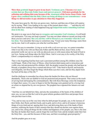 More than gratitude began to grow in my heart. Testimony grew. I became ever more
certain that our Heavenly Father hears and answers prayers. I felt more gratitude for the
softening and refining that come because of the Atonement of the Savior Jesus Christ. And
I grew more confident that the Holy Ghost can bring all things to our remembrance—even
things we did not notice or pay attention to when they happened.

The years have gone by. My boys are grown men. And now and then one of them will surprise
me by saying, “Dad, I was reading in my copy of the journal about when . . . ” and then he will
tell me about how reading of what happened long ago helped him notice something God had
done in his day.

My point is to urge you to find ways to recognize and remember God’s kindness. It will build
our testimonies. You may not keep a journal. You may not share whatever record you keep with
those you love and serve. But you and they will be blessed as you remember what the Lord
has done. You remember that song we sometimes sing: “Count your many blessings; name them
one by one, And it will surprise you what the Lord has done.”2

It won’t be easy to remember. Living as we do with a veil over our eyes, we cannot remember
what it was like to be with our Heavenly Father and His Beloved Son, Jesus Christ, in the
premortal world; nor can we see with our physical eyes or with reason alone the hand of God in
our lives. Seeing such things takes the Holy Ghost. And it is not easy to be worthy of the Holy
Ghost’s companionship in a wicked world.

That is why forgetting God has been such a persistent problem among His children since the
world began. Think of the times of Moses, when God provided manna and in miraculous and
visible ways led and protected His children. Still, the prophet warned the people who had been so
blessed, as prophets always have warned and always will: “Take heed to thyself, and keep thy
soul diligently, lest thou forget the things which thine eyes have seen, and lest they depart from
thy heart all the days of thy life.”3

And the challenge to remember has always been the hardest for those who are blessed
abundantly. Those who are faithful to God are protected and prospered. That comes as the result
of serving God and keeping His commandments. But with those blessings comes the temptation
to forget their source. It is easy to begin to feel the blessings were granted not by a loving God
on whom we depend but by our own powers. The prophets have repeated this lament over and
over:

“And thus we can behold how false, and also the unsteadiness of the hearts of the children of
men; yea, we can see that the Lord in his great infinite goodness doth bless and prosper those
who put their trust in him.

“Yea, and we may see at the very time when he doth prosper his people, yea, in the increase of
their fields, their flocks and their herds, and in gold, and in silver, and in all manner of precious
things of every kind and art; sparing their lives, and delivering them out of the hands of their
enemies; softening the hearts of their enemies that they should not declare wars against them;
yea, and in fine, doing all things for the welfare and happiness of his people; yea, then is the time
that they do harden their hearts, and do forget the Lord their God, and do trample under their feet
the Holy One—yea, and this because of their ease, and their exceedingly great prosperity.”

And the prophet goes on to say:
 