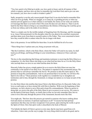 “Yea, how quick to be lifted up in pride; yea, how quick to boast, and do all manner of that
which is iniquity; and how slow are they to remember the Lord their God, and to give ear unto
his counsels, yea, how slow to walk in wisdom’s paths!”4

Sadly, prosperity is not the only reason people forget God. It can also be hard to remember Him
when our lives go badly. When we struggle, as so many do, in grinding poverty or when our
enemies prevail against us or when sickness is not healed, the enemy of our souls can send his
evil message that there is no God or that if He exists He does not care about us. Then it can be
hard for the Holy Ghost to bring to our remembrance the lifetime of blessings the Lord has given
us from our infancy and in the midst of our distress.

There is a simple cure for the terrible malady of forgetting God, His blessings, and His messages
to us. Jesus Christ promised it to His disciples when He was about to be crucified, resurrected,
and then taken away from them to ascend in glory to His Father. They were concerned to know
how they would be able to endure when He was no longer with them.

Here is the promise. It was fulfilled for them then. It can be fulfilled for all of us now:

“These things have I spoken unto you, being yet present with you.

“But the Comforter, which is the Holy Ghost, whom the Father will send in my name, he shall
teach you all things, and bring all things to your remembrance, whatsoever I have said unto
you.”5

The key to the remembering that brings and maintains testimony is receiving the Holy Ghost as a
companion. It is the Holy Ghost who helps us see what God has done for us. It is the Holy Ghost
who can help those we serve to see what God has done for them.

Heavenly Father has given a simple pattern for us to receive the Holy Ghost not once but
continually in the tumult of our daily lives. The pattern is repeated in the sacramental prayer: We
promise that we will always remember the Savior. We promise to take His name upon us. We
promise to keep His commandments. And we are promised that if we do that, we will have His
Spirit to be with us.6 Those promises work together in a wonderful way to strengthen our
testimonies and in time, through the Atonement, to change our natures as we keep our part of the
promise.

It is the Holy Ghost who testifies that Jesus Christ is the Beloved Son of a Heavenly Father who
loves us and wants us to have eternal life with Him in families. With even the beginning of that
testimony, we feel a desire to serve Him and to keep His commandments. When we persist in
doing that, we receive the gifts of the Holy Ghost to give us power in our service. We come to
see the hand of God more clearly, so clearly that in time we not only remember Him, but we
come to love Him and, through the power of the Atonement, become more like Him.

You might ask, “But how does this process get started in someone who knows nothing about
God and claims no memory of spiritual experiences at all?” Everyone has had spiritual
experiences that they may not have recognized. Every person, upon entering the world, is given
the Spirit of Christ. How that spirit works is described in the book of Moroni:

“For behold, the Spirit of Christ is given to every man, that he may know good from evil;
wherefore, I show unto you the way to judge; for every thing which inviteth to do good, and to
 