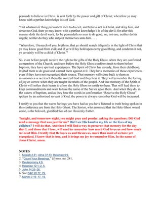 persuade to believe in Christ, is sent forth by the power and gift of Christ; wherefore ye may
know with a perfect knowledge it is of God.

“But whatsoever thing persuadeth men to do evil, and believe not in Christ, and deny him, and
serve not God, then ye may know with a perfect knowledge it is of the devil; for after this
manner doth the devil work, for he persuadeth no man to do good, no, not one; neither do his
angels; neither do they who subject themselves unto him. . . .

“Wherefore, I beseech of you, brethren, that ye should search diligently in the light of Christ that
ye may know good from evil; and if ye will lay hold upon every good thing, and condemn it not,
ye certainly will be a child of Christ.”7

So, even before people receive the right to the gifts of the Holy Ghost, when they are confirmed
as members of the Church, and even before the Holy Ghost confirms truth to them before
baptism, they have spiritual experiences. The Spirit of Christ has already, from their childhood,
invited them to do good and warned them against evil. They have memories of those experiences
even if they have not recognized their source. That memory will come back to them as
missionaries or we teach them the word of God and they hear it. They will remember the feeling
of joy or sorrow when they are taught the truths of the gospel. And that memory of the Spirit of
Christ will soften their hearts to allow the Holy Ghost to testify to them. That will lead them to
keep commandments and want to take the name of the Savior upon them. And when they do, in
the waters of baptism, and as they hear the words in confirmation “Receive the Holy Ghost”
spoken by an authorized servant of God, the power to always remember God will be increased.

I testify to you that the warm feelings you have had as you have listened to truth being spoken in
this conference are from the Holy Ghost. The Savior, who promised that the Holy Ghost would
come, is the beloved, glorified Son of our Heavenly Father.

Tonight, and tomorrow night, you might pray and ponder, asking the questions: Did God
send a message that was just for me? Did I see His hand in my life or the lives of my
children? I will do that. And then I will find a way to preserve that memory for the day
that I, and those that I love, will need to remember how much God loves us and how much
we need Him. I testify that He loves us and blesses us, more than most of us have yet
recognized. I know that is true, and it brings me joy to remember Him. In the name of
Jesus Christ, amen.


NOTES
1. Mosiah 2:41; Alma 37:13; Helaman 5:9.
2. “Count Your Blessings,” Hymns, no. 241.
3. Deuteronomy 4:9.
4. Helaman 12:1–2, 5.
5. John 14:25–26.
6. See D&C 20:77, 79.
7. Moroni 7:16–17, 19.
 