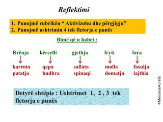 Reflektimi
1. Punojmë rubrikën “ Aktivizohu dhe përgjigju”
2. Punojmë ushtrimin 4 tek fletorja e punës
Bimë që u hahet :
Rrënja kërcelli gjethja fryti fara
karrota
patatja
qepa
hudhra
sallata
spinaqi
molla
domatja
fasulja
lajthia
Detyrë shtëpie : Ushtrimet 1, 2 , 3 tek
fletorja e punës
#MesueseAurela
 