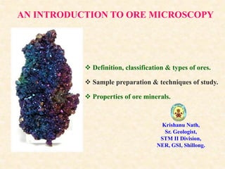 AN INTRODUCTION TO ORE MICROSCOPY
 Definition, classification & types of ores.
 Sample preparation & techniques of study.
 Properties of ore minerals.
Krishanu Nath,
Sr. Geologist,
STM II Division,
NER, GSI, Shillong.
 