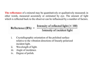 The reflectance of a mineral may be quantitatively or qualitatively measured; in
other words, measured accurately or estimated by eye. The amount of light
which is reflected back to the observer can be influenced by a number of factors.
i. Crystallographic orientation of the polished surface
relative to the vibration directions of linearly polarized
incident light.
ii. Wavelength of light.
iii. Angle of incidence.
iv. Degree of polish.
 