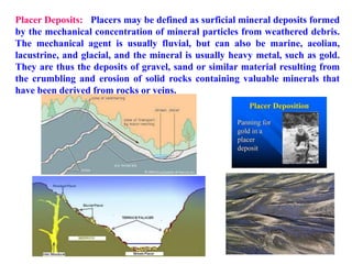 Placer Deposits: Placers may be defined as surficial mineral deposits formed
by the mechanical concentration of mineral particles from weathered debris.
The mechanical agent is usually fluvial, but can also be marine, aeolian,
lacustrine, and glacial, and the mineral is usually heavy metal, such as gold.
They are thus the deposits of gravel, sand or similar material resulting from
the crumbling and erosion of solid rocks containing valuable minerals that
have been derived from rocks or veins.
 