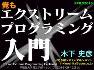エクストリーム
プログラミング
入門 木下 史彦
(株)永和システムマネジメント
f-kinoshita@esm.co.jp
  早稲田大学理工学部キャンパス; 2015-09-12(Sat)
XP祭り2015
Ore mo Extreme Programming Explained
俺も
 
