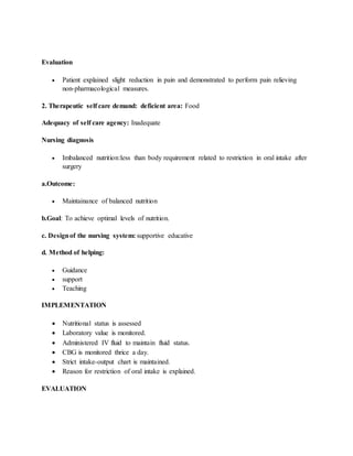 Evaluation
 Patient explained slight reduction in pain and demonstrated to perform pain relieving
non-pharmacological measures.
2. Therapeutic self care demand: deficient area: Food
Adequacy of self care agency: Inadequate
Nursing diagnosis
 Imbalanced nutrition:less than body requirement related to restriction in oral intake after
surgery
a.Outcome:
 Maintainance of balanced nutrition
b.Goal: To achieve optimal levels of nutrition.
c. Designof the nursing system: supportive educative
d. Method of helping:
 Guidance
 support
 Teaching
IMPLEMENTATION
 Nutritional status is assessed
 Laboratory value is monitored.
 Administered IV fluid to maintain fluid status.
 CBG is monitored thrice a day.
 Strict intake-output chart is maintained.
 Reason for restriction of oral intake is explained.
EVALUATION
 