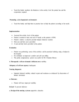  Teach the family members the limitation in the activity level the patient has and the
cooperation required
Promoting a developmental environment:
 Teach the family and help them to practice how to help the patient according to her needs
Implementation
 Assessed the activity level of the patient.
 Patient is assisted to take oral care 6th hourly as the patient is NPM.
 Patient’s relative is asked to provide bedpan whenever needed.
 Skin care and hair care is provided.
 A neat and tidy bed is provided to the patient.
Evaluation
 Patient was performing some of the activities and he practiced toileting using a bedpan in
the hospital.
 He verbalized an improved comfort and self care ability.
 The partly compensatory system was useful for Mr. Chandan Biswas
4. Therapeutic self care demand: deficient area: mobility
Adequacy of self care agency: inadequate
Nursing diagnosis:
 Impaired physical mobility related to pain and weakness as evidenced by observation of
limited movement
a. Outcome:
 Patient will have improved mobility
b.Goal: To prevent infection
c. Designof the nursing system: supportive educative
 