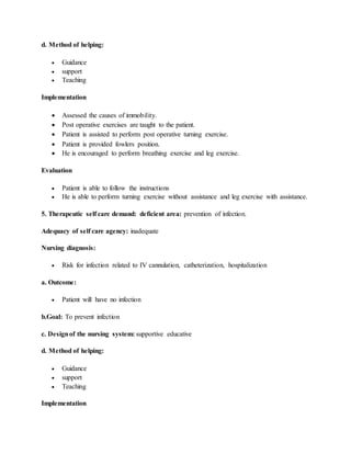 d. Method of helping:
 Guidance
 support
 Teaching
Implementation
 Assessed the causes of immobility.
 Post operative exercises are taught to the patient.
 Patient is assisted to perform post operative turning exercise.
 Patient is provided fowlers position.
 He is encouraged to perform breathing exercise and leg exercise.
Evaluation
 Patient is able to follow the instructions
 He is able to perform turning exercise without assistance and leg exercise with assistance.
5. Therapeutic self care demand: deficient area: prevention of infection.
Adequacy of self care agency: inadequate
Nursing diagnosis:
 Risk for infection related to IV cannulation, catheterization, hospitalization
a. Outcome:
 Patient will have no infection
b.Goal: To prevent infection
c. Designof the nursing system: supportive educative
d. Method of helping:
 Guidance
 support
 Teaching
Implementation
 