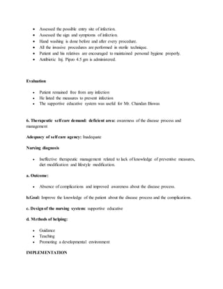  Assessed the possible entry site of infection.
 Assessed the sign and symptoms of infection.
 Hand washing is done before and after every procedure.
 All the invasive procedures are performed in sterile technique.
 Patient and his relatives are encouraged to maintained personal hygiene properly.
 Antibiotic Inj. Pipzo 4.5 gm is administered.
Evaluation
 Patient remained free from any infection
 He listed the measures to prevent infection
 The supportive educative system was useful for Mr. Chandan Biswas
6. Therapeutic self care demand: deficient area: awareness of the disease process and
management
Adequacy of self care agency: Inadequate
Nursing diagnosis
 Ineffective therapeutic management related to lack of knowledge of preventive measures,
diet modification and lifestyle modification.
a. Outcome:
 Absence of complications and improved awareness about the disease process.
b.Goal: Improve the knowledge of the patient about the disease process and the complications.
c. Designof the nursing system: supportive educative
d. Methods of helping:
 Guidance
 Teaching
 Promoting a developmental environment
IMPLEMENTATION
 