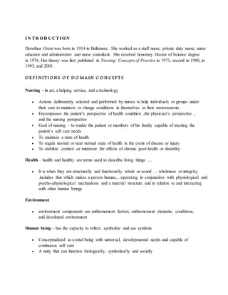 I N TR O D U C TI O N
Dorothea Orem was born in 1914 in Baltimore. She worked as a staff nurse, private duty nurse, nurse
educator and administrator and nurse consultant. She received honorary Doctor of Science degree
in 1976. Her theory was first published in Nursing: Concepts of Practice in 1971, second in 1980, in
1995, and 2001.
D E F I N I T I O N S O F D O M A I N C O N C EP T S
Nursing – is art, a helping service, and a technology
 Actions deliberately selected and performed by nurses to help individuals or groups under
their care to maintain or change conditions in themselves or their environments
 Encompasses the patient’s perspective of health condition ,the physician’s perspective ,
and the nursing perspective
 Goal of nursing – to render the patient or members of his family capable of meeting the
patient’s self care needs
 To maintain a state of health
 To regain normal or near normal state of health in the event of disease or injury
 To stabilize ,control ,or minimize the effects of chronic poor health or disability
Health – health and healthy are terms used to describe living things …
 It is when they are structurally and functionally whole or sound … wholeness or integrity.
.includes that which makes a person human,…operating in conjunction with physiological and
psycho-physiological mechanisms and a material structure and in relation to and interacting
with other human beings
Environment
 environment components are enthronement factors, enthronement elements, conditions,
and developed environment
Human being – has the capacity to reflect, symbolize and use symbols
 Conceptualized as a total being with universal, developmental needs and capable of
continuous self care
 A unity that can function biologically, symbolically and socially
 