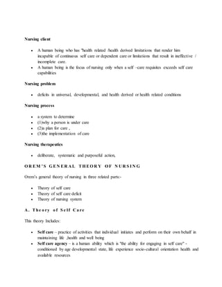 Nursing client
 A human being who has "health related /health derived limitations that render him
incapable of continuous self care or dependent care or limitations that result in ineffective /
incomplete care.
 A human being is the focus of nursing only when a self –care requisites exceeds self care
capabilities
Nursing problem
 deficits in universal, developmental, and health derived or health related conditions
Nursing process
 a system to determine
 (1)why a person is under care
 (2)a plan for care ,
 (3)the implementation of care
Nursing therapeutics
 deliberate, systematic and purposeful action,
O R EM ’ S G EN ER A L TH EO R Y O F N U R S I N G
Orem’s general theory of nursing in three related parts:-
 Theory of self care
 Theory of self care deficit
 Theory of nursing system
A . The o ry o f S e l f C a re
This theory Includes:
 Self care – practice of activities that individual initiates and perform on their own behalf in
maintaining life ,health and well being
 Self care agency – is a human ability which is "the ability for engaging in self care" -
conditioned by age developmental state, life experience socio-cultural orientation health and
available resources
 