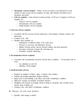  Therapeutic self care demand – "totality of self care actions to be performed for some
duration in order to meet self care requisites by using valid methods and related sets of
operations and actions"
 Self care requisites - action directed towards provision of self care. 3 categories of self care
requisites are-
o Universal self care requisites
o Developmental self care requisites
o Health deviation self care requisites
1. Universal self care requisites
 Associated with life processes and the maintenance of the integrity of human structure and
functioning
 Common to all , ADL
 Identifies these requisites as:
o Maintenance of sufficient intake of air ,water, food
o Provision of care assoc with elimination process
o Balance between activity and rest, between solitude and social interaction
o Prevention of hazards to human life well being and
o Promotion of human functioning
2. Developmental self care requisites
 Associated with developmental processes/ derived from a condition…. Or associated with an
event
o E.g. adjusting to a new job
o adjusting to body changes
3. Health deviation self care
 Required in conditions of illness, injury, or disease .these include:--
 Seeking and securing appropriate medical assistance
 Being aware of and attending to the effects and results of pathologic conditions
 Effectively carrying out medically prescribed measures
 Modifying self concepts in accepting oneself as being in a particular state of health and in
specific forms of health care
 Learning to live with effects of pathologic conditions
B . The o ry o f s e l f c a re de f i c i t
 Specifies when nursing is needed
 