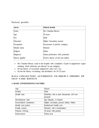 Pa t i e nt pro f i l e
Areas Patient details
Name
Age
Sex
Education
Occupation
Marital status
Religion
Diagnosis
Theory applied
Mr. Chandan Biswas
50 years
Male
Higher Secondary passed
Serviceman in private company
Married
Hindu
Peptic perforation with peritonitis
Orem’s theory of self care deficit.
 Mr. Chandan Biswas came to the hospital with complaints of pain in epigastrium region
radiating whole abdomen not relieved by any analgesic.
 He has history of occasional epigastrium pain over 3 yrs.
 He has the history of smoking and alcoholism for 20-25 years
D A TA C O LLEC TI O N A C C O R D I N G TO O R EM ’ S TH EO R Y O F
S ELF C A R E D EFI C I T
1. BASIC CONDITIONING FACTORS
Age 50year
Gender Male
Health state Disability due to pain, therapeutic self care
demand
Development state Ego integrity vs despair
Sociocultural orientation Higher secondary passed, Indian, Hindu
Health care system Institutional health care
Family system Married, wife is homemaker
Patterns of living At home with partner
Environment Urban area
 