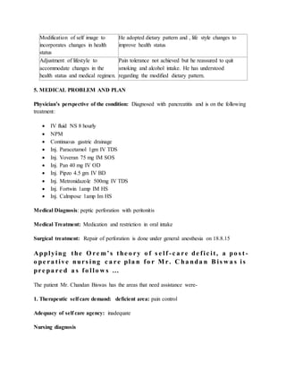 Modification of self image to
incorporates changes in health
status
He adopted dietary pattern and , life style changes to
improve health status
Adjustment of lifestyle to
accommodate changes in the
health status and medical regimen.
Pain tolerance not achieved but he reassured to quit
smoking and alcohol intake. He has understood
regarding the modified dietary pattern.
5. MEDICAL PROBLEM AND PLAN
Physician’s perspective of the condition: Diagnosed with pancreatitis and is on the following
treatment:
 IV fluid NS 8 hourly
 NPM
 Continuous gastric drainage
 Inj. Paracetamol 1gm IV TDS
 Inj. Voveran 75 mg IM SOS
 Inj. Pan 40 mg IV OD
 Inj. Pipzo 4.5 gm IV BD
 Inj. Metronidazole 500mg IV TDS
 Inj. Fortwin 1amp IM HS
 Inj. Calmpose 1amp Im HS
Medical Diagnosis: peptic perforation with peritonitis
Medical Treatment: Medication and restriction in oral intake
Surgical treatment: Repair of perforation is done under general anesthesia on 18.8.15
Applying the O re m’s the o ry o f s e lf -c a re de fic it, a po s t -
o pe ra tive nurs ing c a re pla n fo r M r. C ha nda n B is w a s is
pre pa re d a s fo llo w s …
The patient Mr. Chandan Biswas has the areas that need assistance were-
1. Therapeutic self care demand: deficient area: pain control
Adequacy of self care agency: inadequate
Nursing diagnosis
 