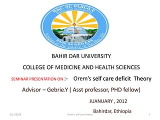 BAHIR DAR UNIVERSITY
COLLEGE OF MEDICINE AND HEALTH SCIENCES
SEMINAR PRESENTATION ON :- Orem’s self care deficit Theory
Advisor – Gebrie.Y ( Asst professor, PHD fellow)
JUANUARY , 2012
Bahirdar, Ethiopia
5/11/2024 1
Orem's self care theory
 
