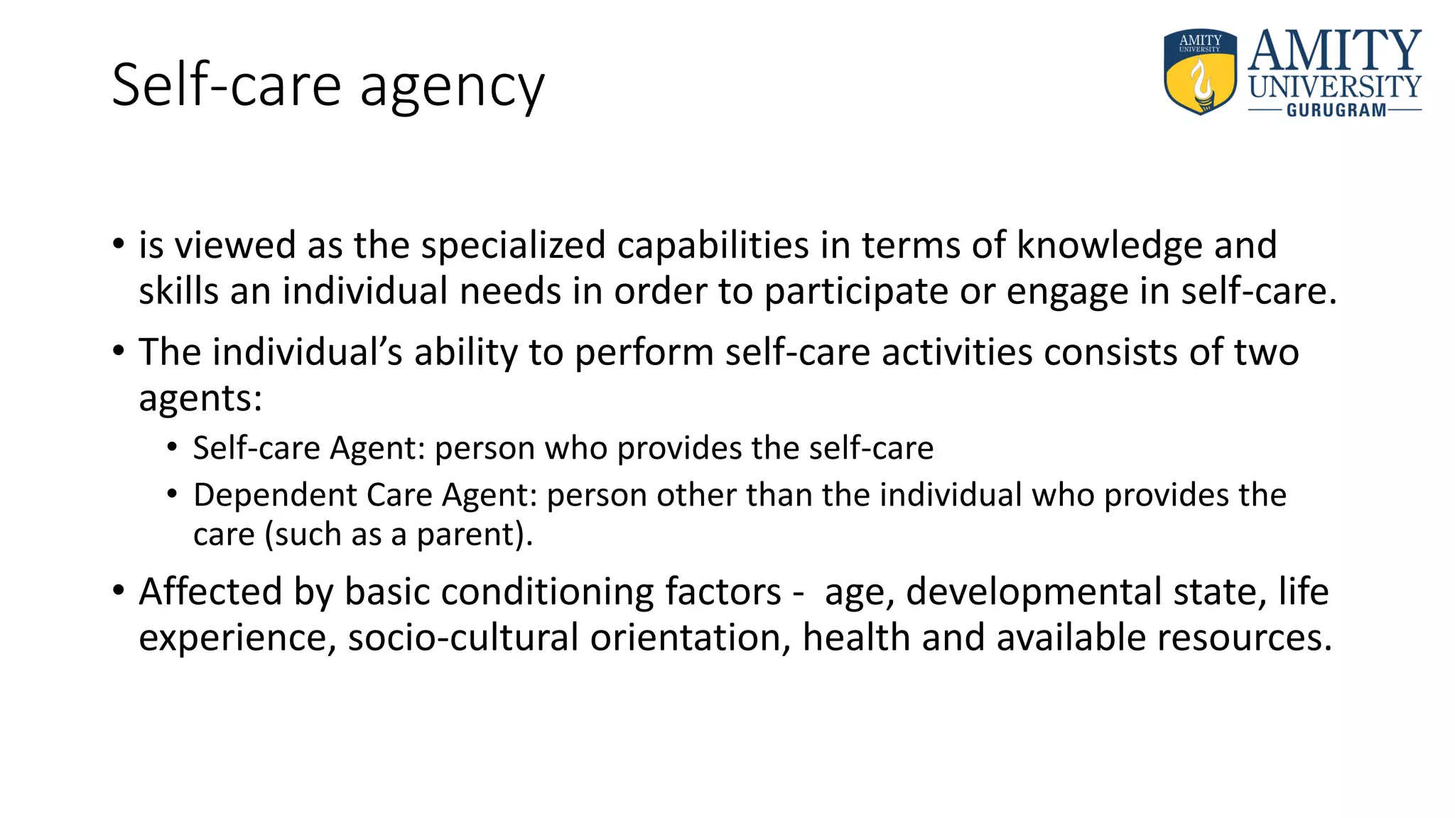 Self-care agency
• is viewed as the specialized capabilities in terms of knowledge and
skills an individual needs in order to participate or engage in self-care.
• The individual’s ability to perform self-care activities consists of two
agents:
• Self-care Agent: person who provides the self-care
• Dependent Care Agent: person other than the individual who provides the
care (such as a parent).
• Affected by basic conditioning factors - age, developmental state, life
experience, socio-cultural orientation, health and available resources.
 