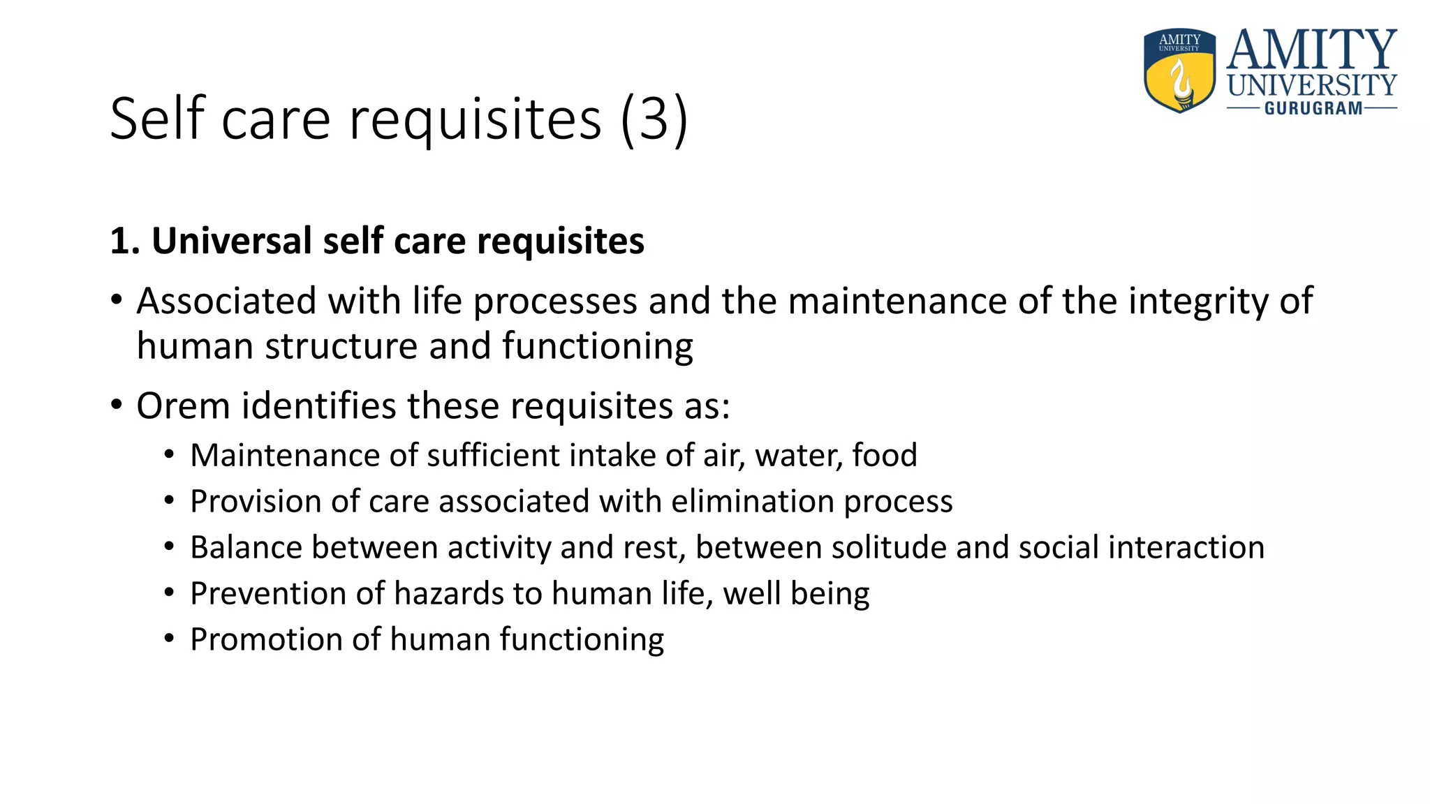 Self care requisites (3)
1. Universal self care requisites
• Associated with life processes and the maintenance of the integrity of
human structure and functioning
• Orem identifies these requisites as:
• Maintenance of sufficient intake of air, water, food
• Provision of care associated with elimination process
• Balance between activity and rest, between solitude and social interaction
• Prevention of hazards to human life, well being
• Promotion of human functioning
 