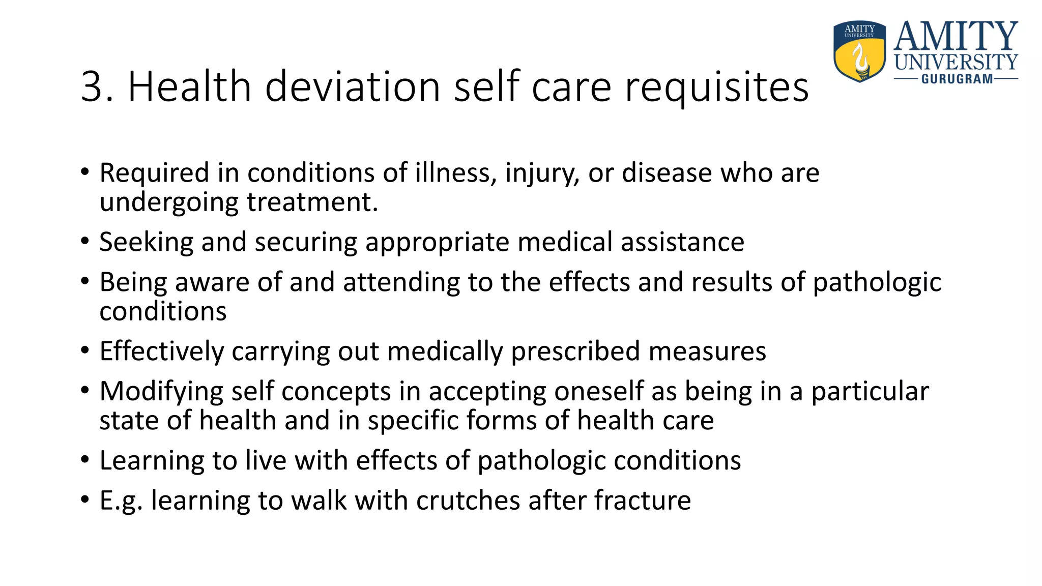 3. Health deviation self care requisites
• Required in conditions of illness, injury, or disease who are
undergoing treatment.
• Seeking and securing appropriate medical assistance
• Being aware of and attending to the effects and results of pathologic
conditions
• Effectively carrying out medically prescribed measures
• Modifying self concepts in accepting oneself as being in a particular
state of health and in specific forms of health care
• Learning to live with effects of pathologic conditions
• E.g. learning to walk with crutches after fracture
 