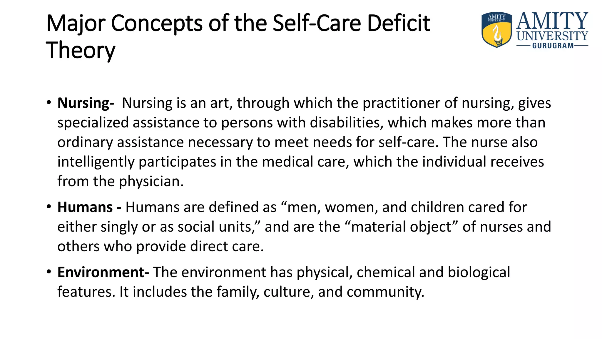 Major Concepts of the Self-Care Deficit
Theory
• Nursing- Nursing is an art, through which the practitioner of nursing, gives
specialized assistance to persons with disabilities, which makes more than
ordinary assistance necessary to meet needs for self-care. The nurse also
intelligently participates in the medical care, which the individual receives
from the physician.
• Humans - Humans are defined as “men, women, and children cared for
either singly or as social units,” and are the “material object” of nurses and
others who provide direct care.
• Environment- The environment has physical, chemical and biological
features. It includes the family, culture, and community.
 
